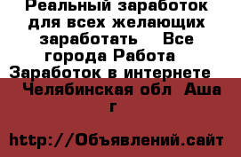 Реальный заработок для всех желающих заработать. - Все города Работа » Заработок в интернете   . Челябинская обл.,Аша г.